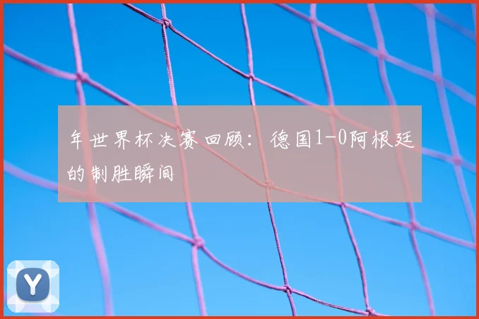 年世界杯决赛回顾：德国1-0阿根廷的制胜瞬间