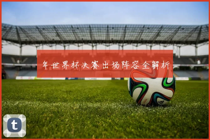 年世界杯决赛出场阵容全解析