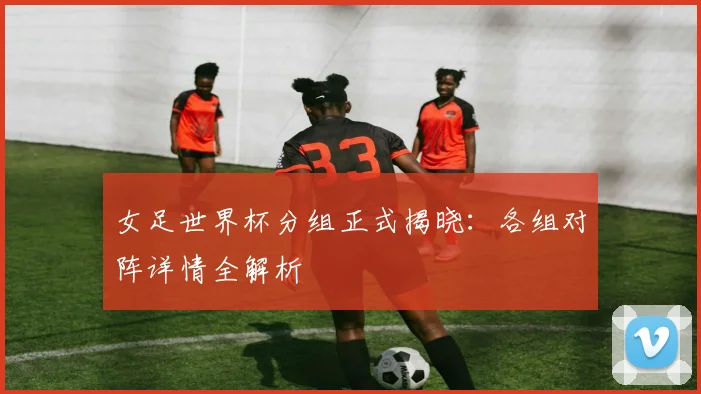 女足世界杯分组正式揭晓:各组对阵详情全解析