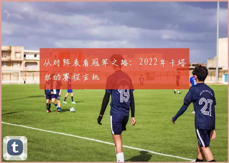 从对阵表看冠军之路：2022年卡塔尔的赛程玄机
