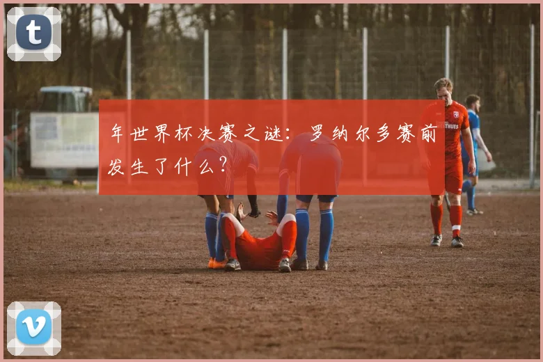 年世界杯决赛之谜:罗纳尔多赛前发生了什么?