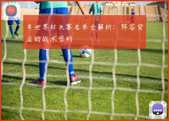 年世界杯决赛名单全解析：阵容背后的战术密码