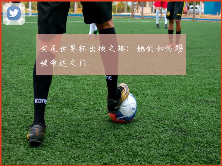 女足世界杯出线之路:她们如何踢破命运之门