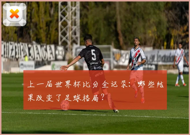 上一届世界杯比分全记录：哪些结果改变了足球格局？