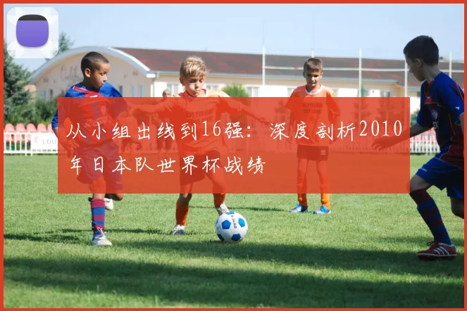 从小组出线到16强：深度剖析2010年日本队世界杯战绩