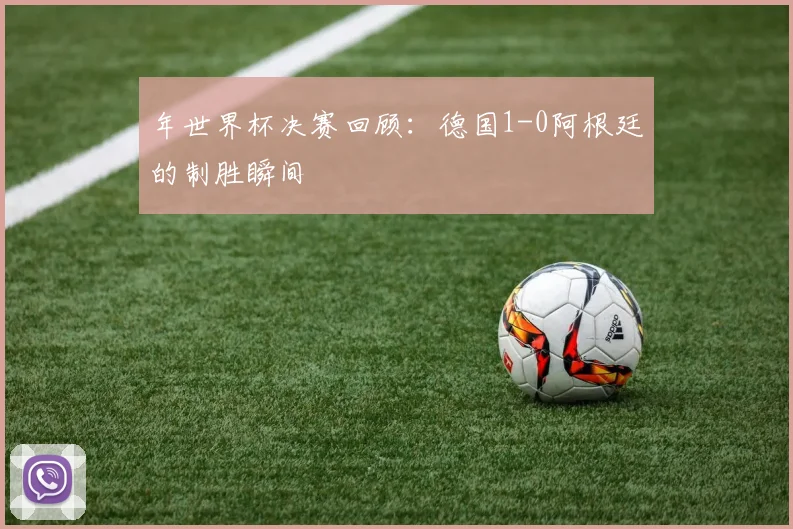 年世界杯决赛回顾：德国1-0阿根廷的制胜瞬间