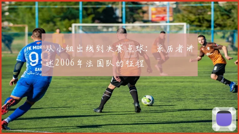 从小组出线到决赛点球：亲历者讲述2006年法国队的征程