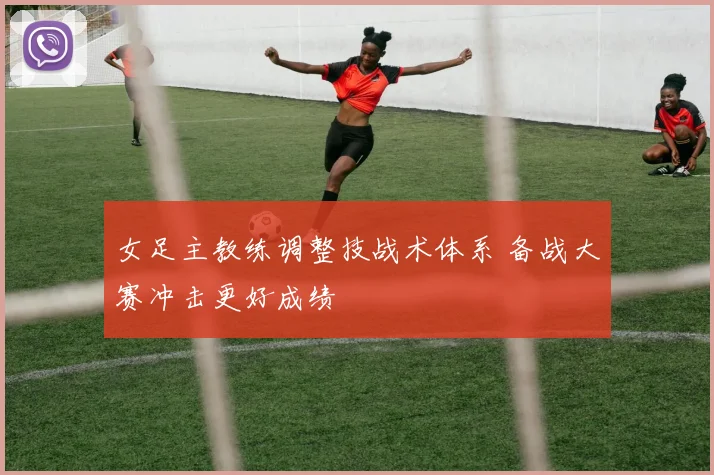 女足主教练调整技战术体系 备战大赛冲击更好成绩