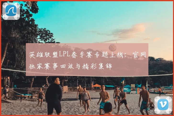 英雄联盟LPL春季赛专题上线：官网独家赛事回放与精彩集锦