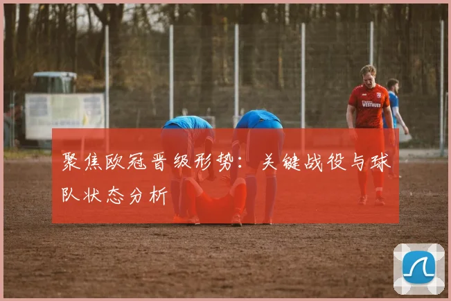 聚焦欧冠晋级形势:关键战役与球队状态分析