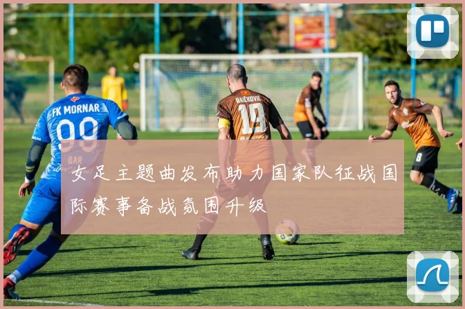 女足主题曲发布助力国家队征战国际赛事备战氛围升级