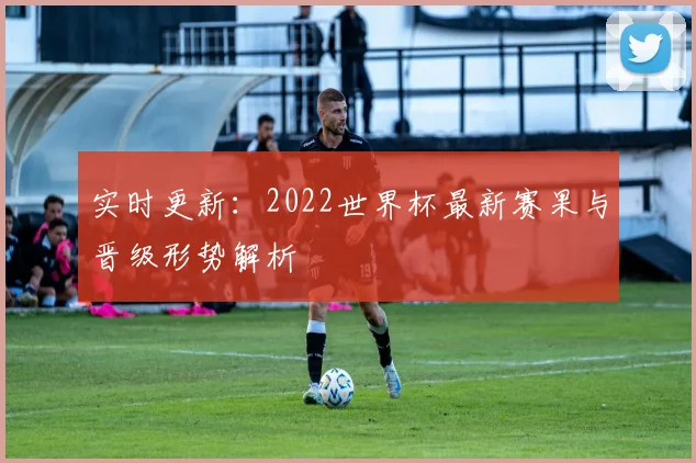 实时更新：2022世界杯最新赛果与晋级形势解析