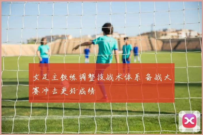 女足主教练调整技战术体系 备战大赛冲击更好成绩