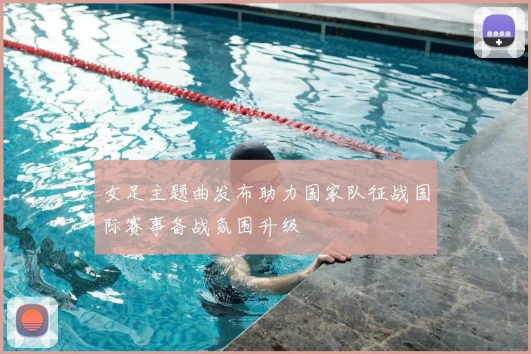 女足主题曲发布助力国家队征战国际赛事备战氛围升级