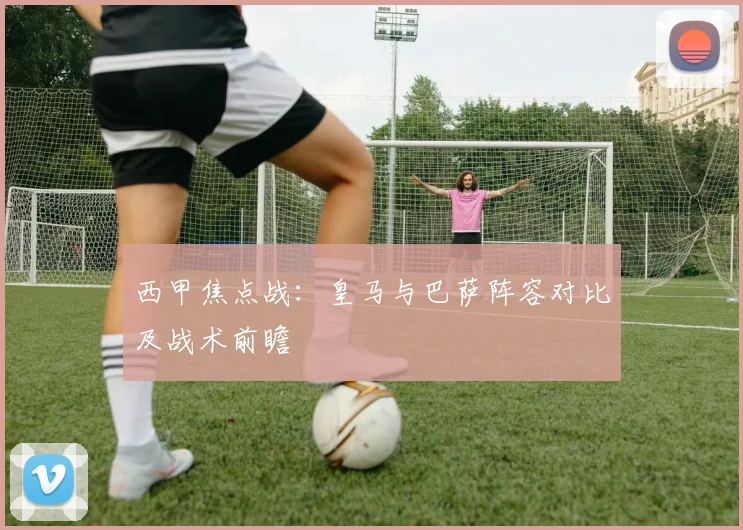 西甲焦点战:皇马与巴萨阵容对比及战术前瞻